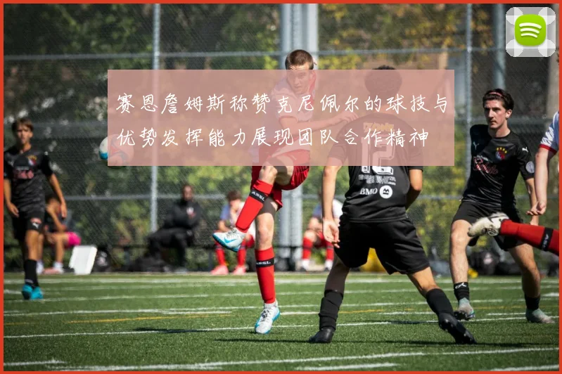 赛恩詹姆斯称赞克尼佩尔的球技与优势发挥能力展现团队合作精神