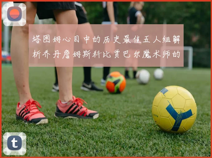 塔图姆心目中的历史最佳五人组解析乔丹詹姆斯科比贾巴尔魔术师的传奇魅力