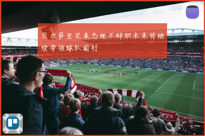 贝尔萨坚定表态绝不辞职未来将继续带领球队前行