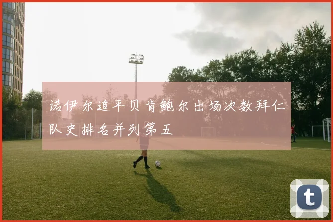 诺伊尔追平贝肯鲍尔出场次数拜仁队史排名并列第五