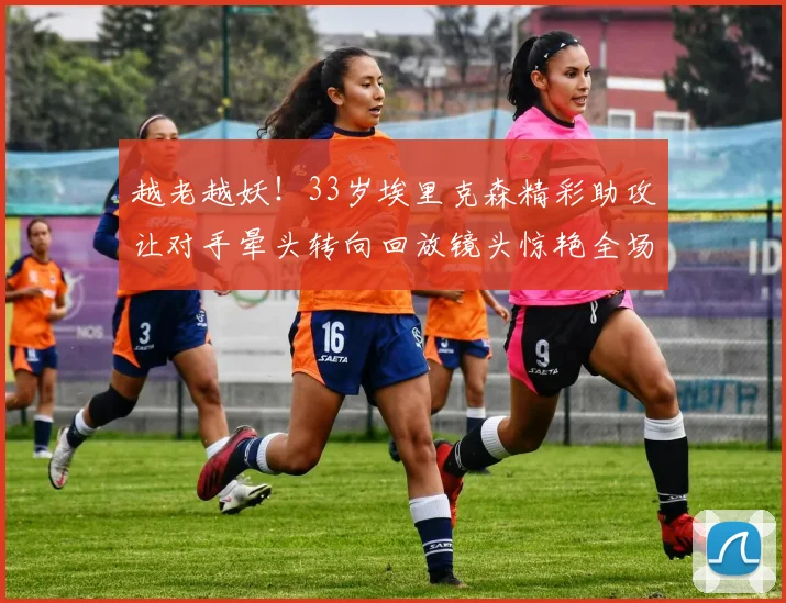 越老越妖！33岁埃里克森精彩助攻让对手晕头转向回放镜头惊艳全场