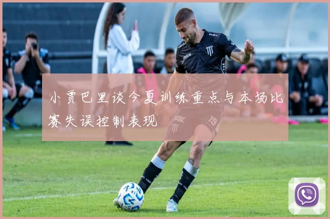 小贾巴里谈今夏训练重点与本场比赛失误控制表现