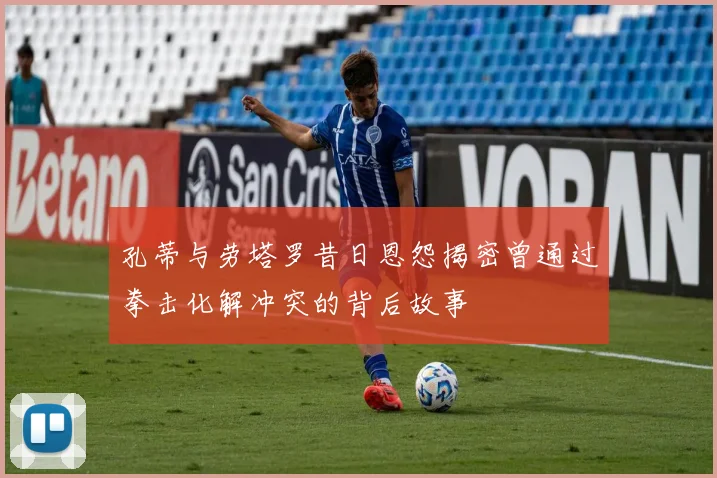 孔蒂与劳塔罗昔日恩怨揭密曾通过拳击化解冲突的背后故事