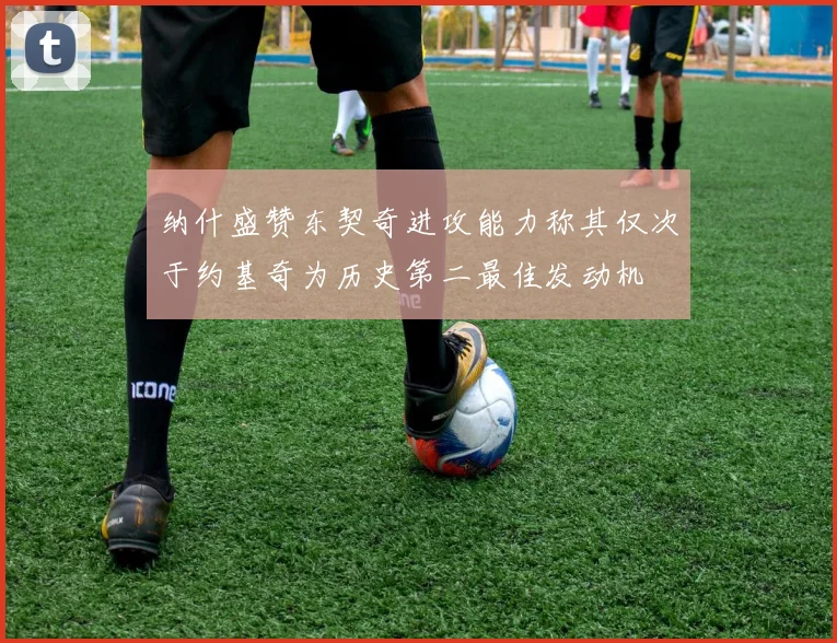 纳什盛赞东契奇进攻能力称其仅次于约基奇为历史第二最佳发动机