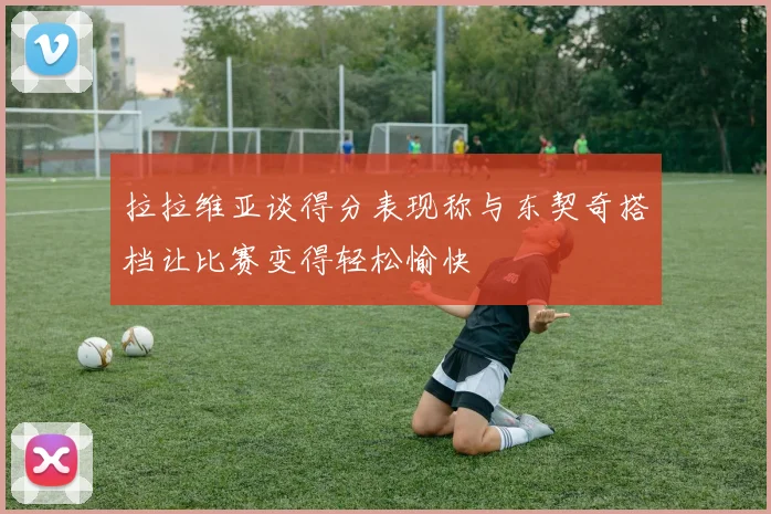 拉拉维亚谈得分表现称与东契奇搭档让比赛变得轻松愉快