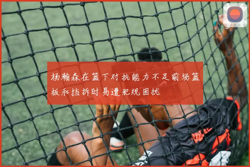 杨瀚森在篮下对抗能力不足前场篮板和挡拆时易遭犯规困扰