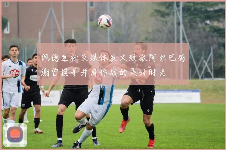 佩德里社交媒体发文致敬阿尔巴感谢曾携手并肩作战的美好时光