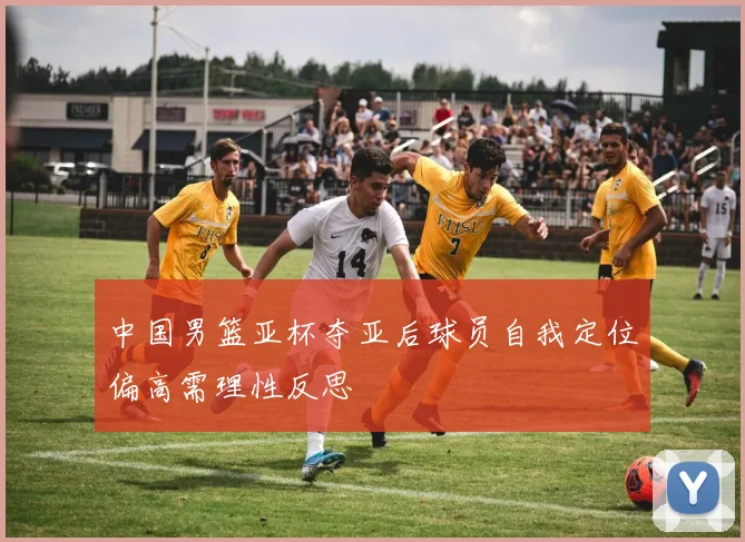 中国男篮亚杯夺亚后球员自我定位偏高需理性反思