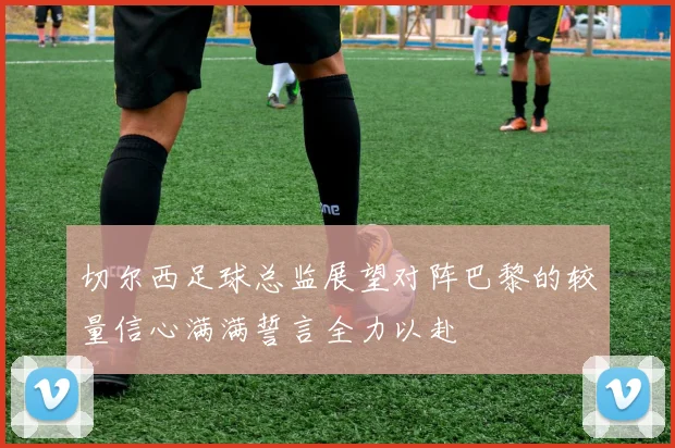 切尔西足球总监展望对阵巴黎的较量信心满满誓言全力以赴