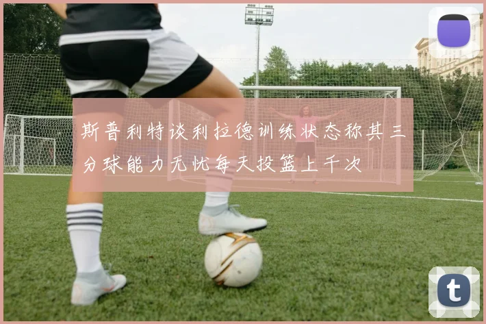 斯普利特谈利拉德训练状态称其三分球能力无忧每天投篮上千次