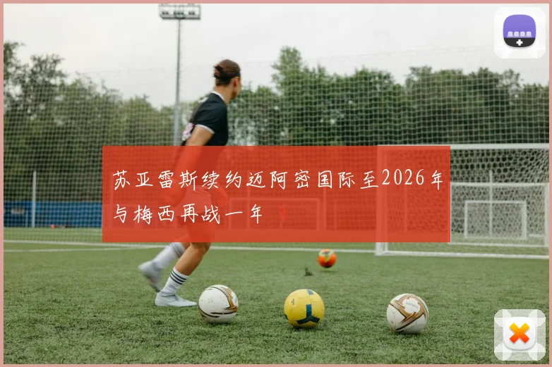 苏亚雷斯续约迈阿密国际至2026年与梅西再战一年