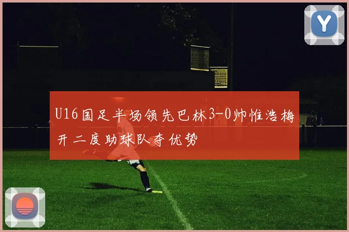 U16国足半场领先巴林3-0帅惟浩梅开二度助球队夺优势