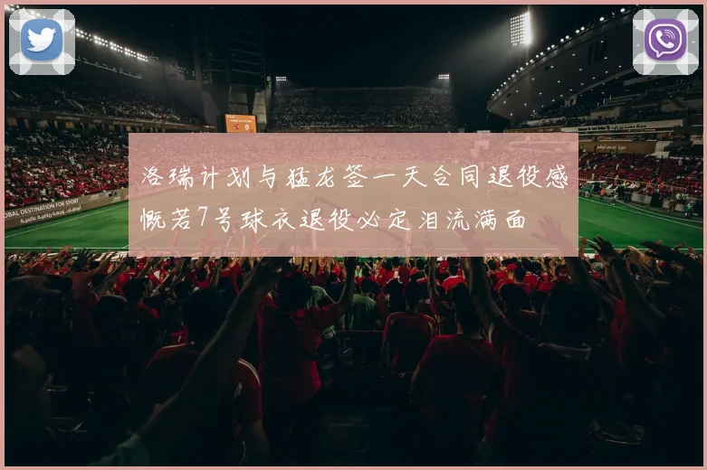 洛瑞计划与猛龙签一天合同退役感慨若7号球衣退役必定泪流满面