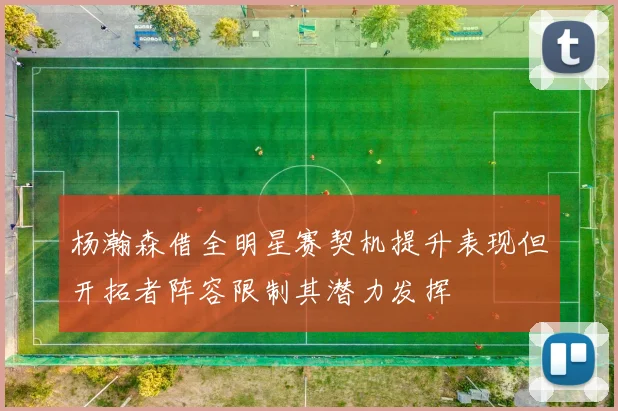 杨瀚森借全明星赛契机提升表现但开拓者阵容限制其潜力发挥