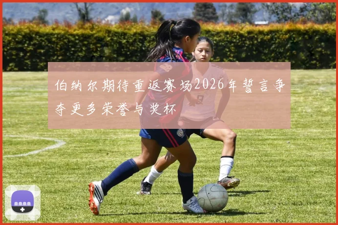 伯纳尔期待重返赛场2026年誓言争夺更多荣誉与奖杯