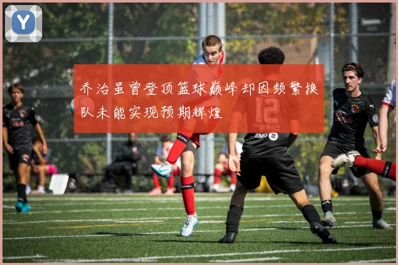 乔治虽曾登顶篮球巅峰却因频繁换队未能实现预期辉煌