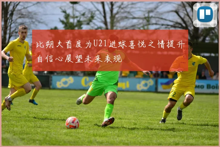 比朔夫首度为U21进球喜悦之情提升自信心展望未来表现