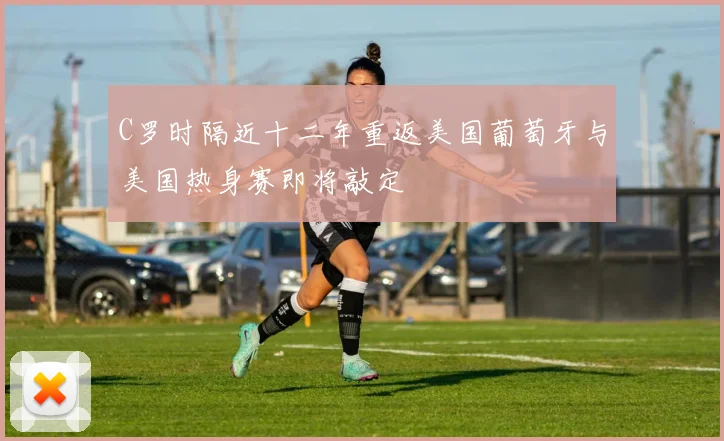 C罗时隔近十二年重返美国葡萄牙与美国热身赛即将敲定