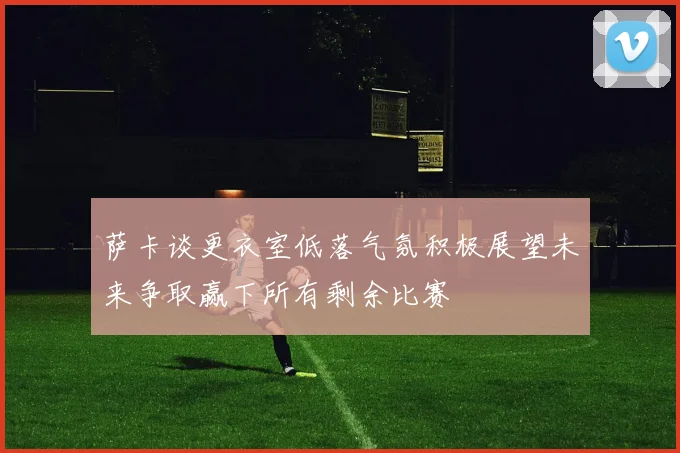 萨卡谈更衣室低落气氛积极展望未来争取赢下所有剩余比赛