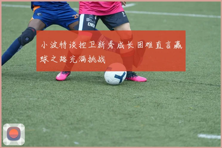 小波特谈控卫新秀成长困难直言赢球之路充满挑战