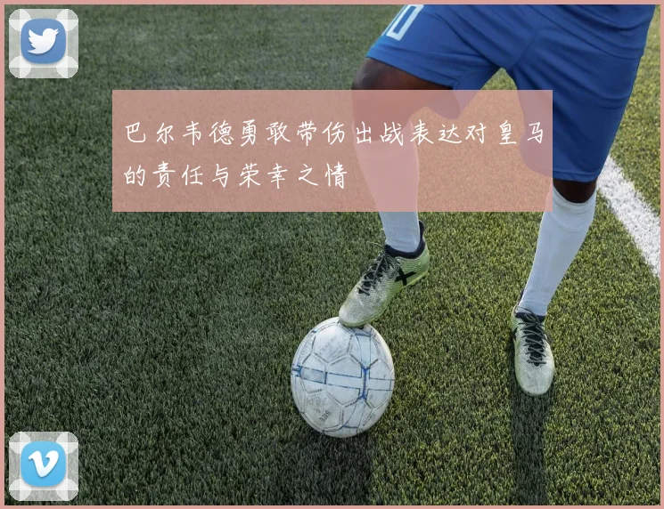 巴尔韦德勇敢带伤出战表达对皇马的责任与荣幸之情