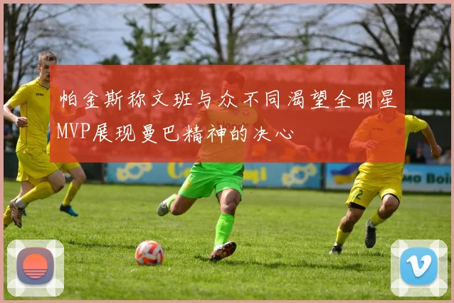 帕金斯称文班与众不同渴望全明星MVP展现曼巴精神的决心