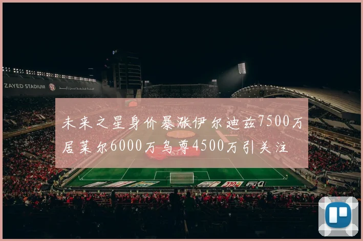 未来之星身价暴涨伊尔迪兹7500万居莱尔6000万乌尊4500万引关注