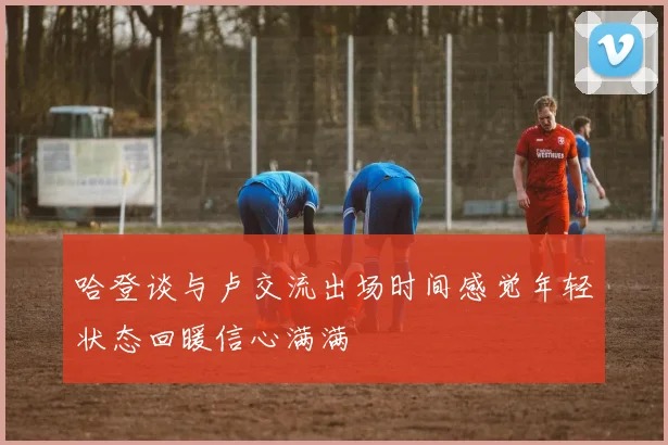 哈登谈与卢交流出场时间感觉年轻状态回暖信心满满