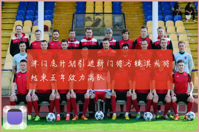津门虎计划引进新门将方镜淇或将结束五年效力离队