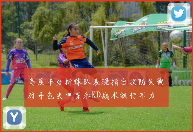 乌度卡分析球队表现指出攻防失衡对手包夹申京和KD战术执行不力