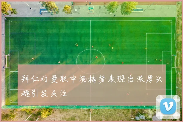 拜仁对曼联中场梅努表现出浓厚兴趣引发关注