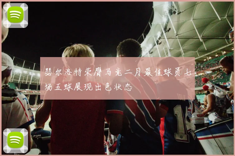 瑟尔洛特荣膺马竞二月最佳球员七场五球展现出色状态