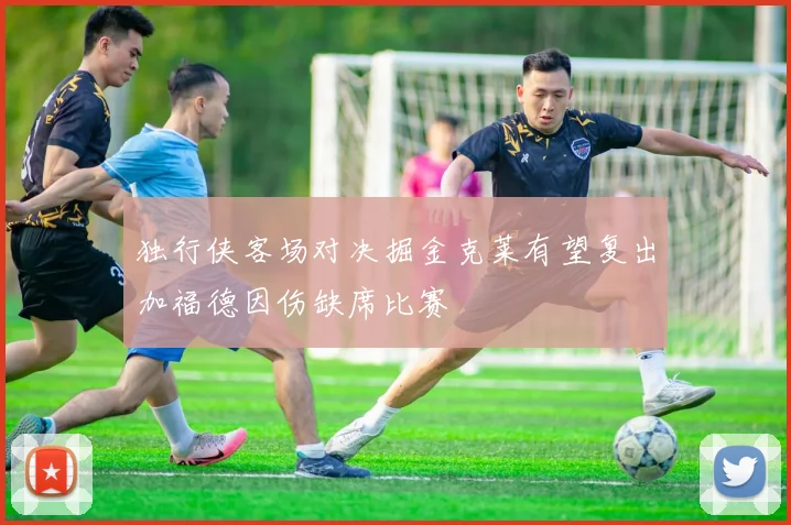 独行侠客场对决掘金克莱有望复出加福德因伤缺席比赛