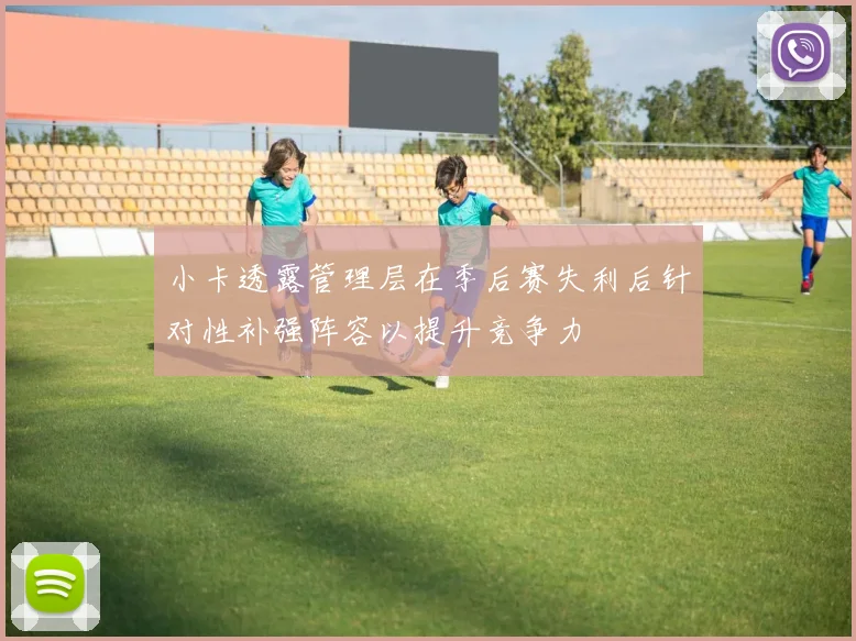小卡透露管理层在季后赛失利后针对性补强阵容以提升竞争力