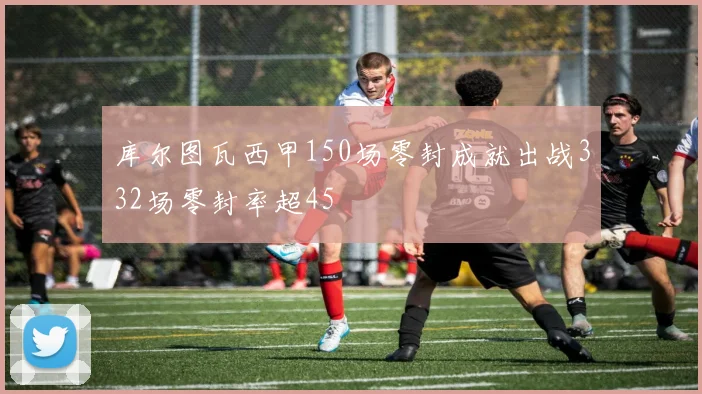 库尔图瓦西甲150场零封成就出战332场零封率超45