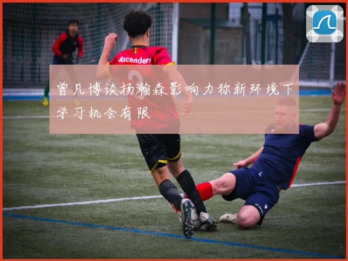 曾凡博谈杨瀚森影响力称新环境下学习机会有限