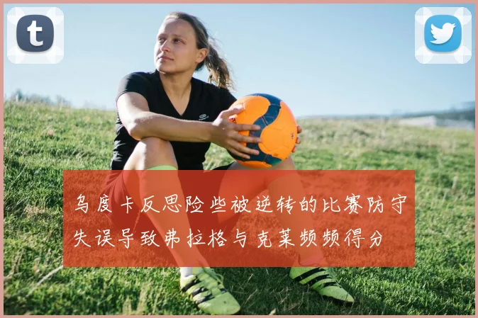 乌度卡反思险些被逆转的比赛防守失误导致弗拉格与克莱频频得分
