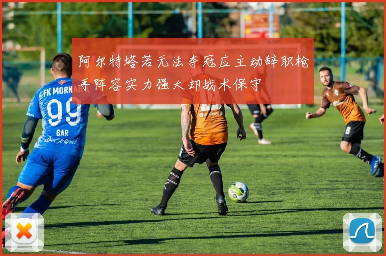 阿尔特塔若无法夺冠应主动辞职枪手阵容实力强大却战术保守