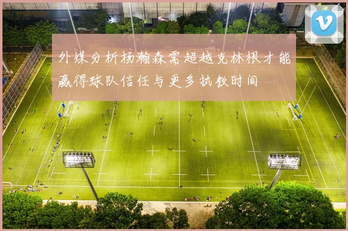 外媒分析杨瀚森需超越克林根才能赢得球队信任与更多执教时间