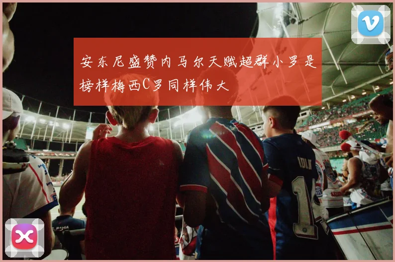 安东尼盛赞内马尔天赋超群小罗是榜样梅西C罗同样伟大