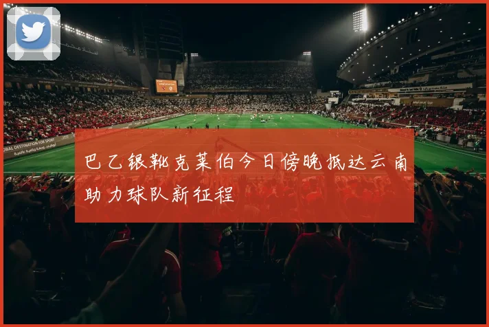 巴乙银靴克莱伯今日傍晚抵达云南助力球队新征程