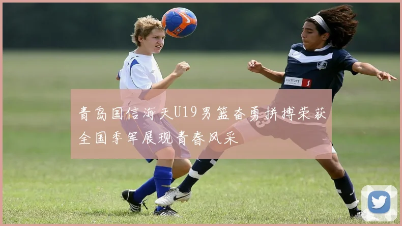 青岛国信海天U19男篮奋勇拼搏荣获全国季军展现青春风采