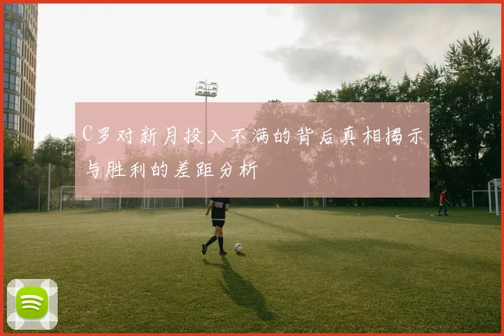 C罗对新月投入不满的背后真相揭示与胜利的差距分析