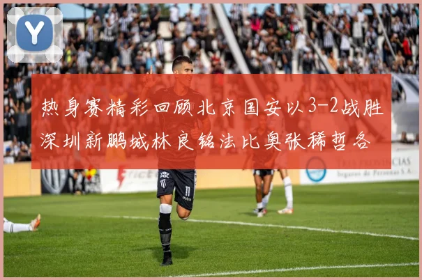 热身赛精彩回顾北京国安以3-2战胜深圳新鹏城林良铭法比奥张稀哲各入一球